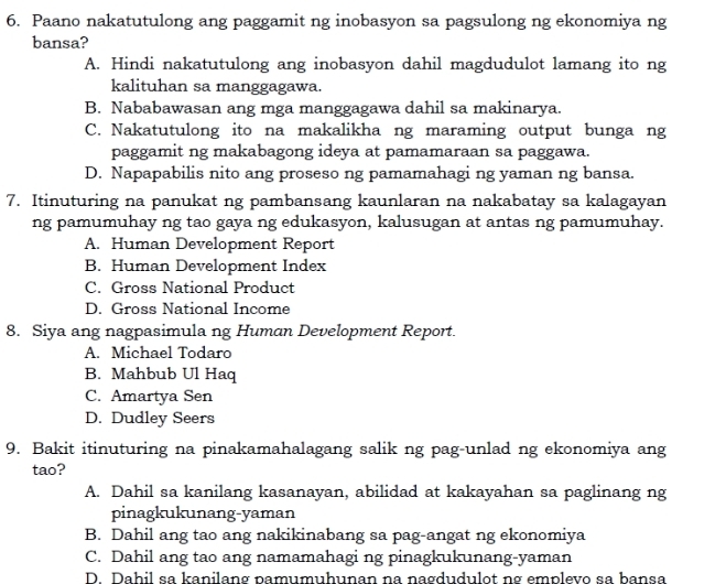 Paano nakatutulong ang paggamit ng inobasyon sa pagsulong ng ekonomiya ng
bansa?
A. Hindi nakatutulong ang inobasyon dahil magdudulot lamang ito ng
kalituhan sa manggagawa.
B. Nababawasan ang mga manggagawa dahil sa makinarya.
C. Nakatutulong ito na makalikha ng maraming output bunga ng
paggamit ng makabagong ideya at pamamaraan sa paggawa.
D. Napapabilis nito ang proseso ng pamamahagi ng yaman ng bansa.
7. Itinuturing na panukat ng pambansang kaunlaran na nakabatay sa kalagayan
ng pamumuhay ng tao gaya ng edukasyon, kalusugan at antas ng pamumuhay.
A. Human Development Report
B. Human Development Index
C. Gross National Product
D. Gross National Income
8. Siya ang nagpasimula ng Human Development Report.
A. Michael Todaro
B. Mahbub Ul Haq
C. Amartya Sen
D. Dudley Seers
9. Bakit itinuturing na pinakamahalagang salik ng pag-unlad ng ekonomiya ang
tao?
A. Dahil sa kanilang kasanayan, abilidad at kakayahan sa paglinang ng
pinagkukunang-yaman
B. Dahil ang tao ang nakikinabang sa pag-angat ng ekonomiya
C. Dahil ang tao ang namamahagi ng pinagkukunang-yaman
D. Dahil sa kanilang pamumuhunan na nagdudulot ng emplevo sa bansa