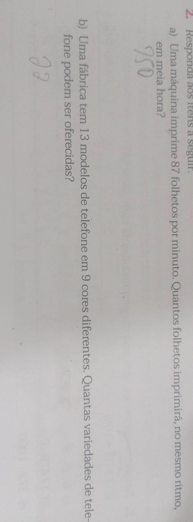 Responda aos itens a seguir. 
a) Uma máquina imprime 87 folhetos por minuto. Quantos folhetos imprimirá, no mesmo ritmo, 
em meia hora? 
b) Uma fábrica tem 13 modelos de telefone em 9 cores diferentes. Quantas variedades de tele- 
fone podem ser oferecidas?