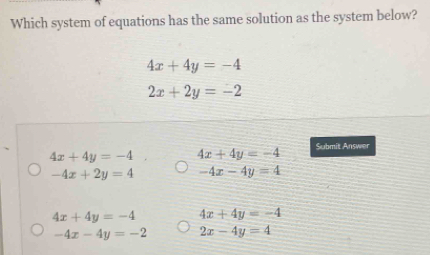 Which system of equations has the same solution as the system below?
4x+4y=-4
2x+2y=-2
4x+4y=-4 4x+4y=-4
Submit Answer
-4x+2y=4 -4x-4y=4
4x+4y=-4 4x+4y=-4
-4x-4y=-2 2x-4y=4