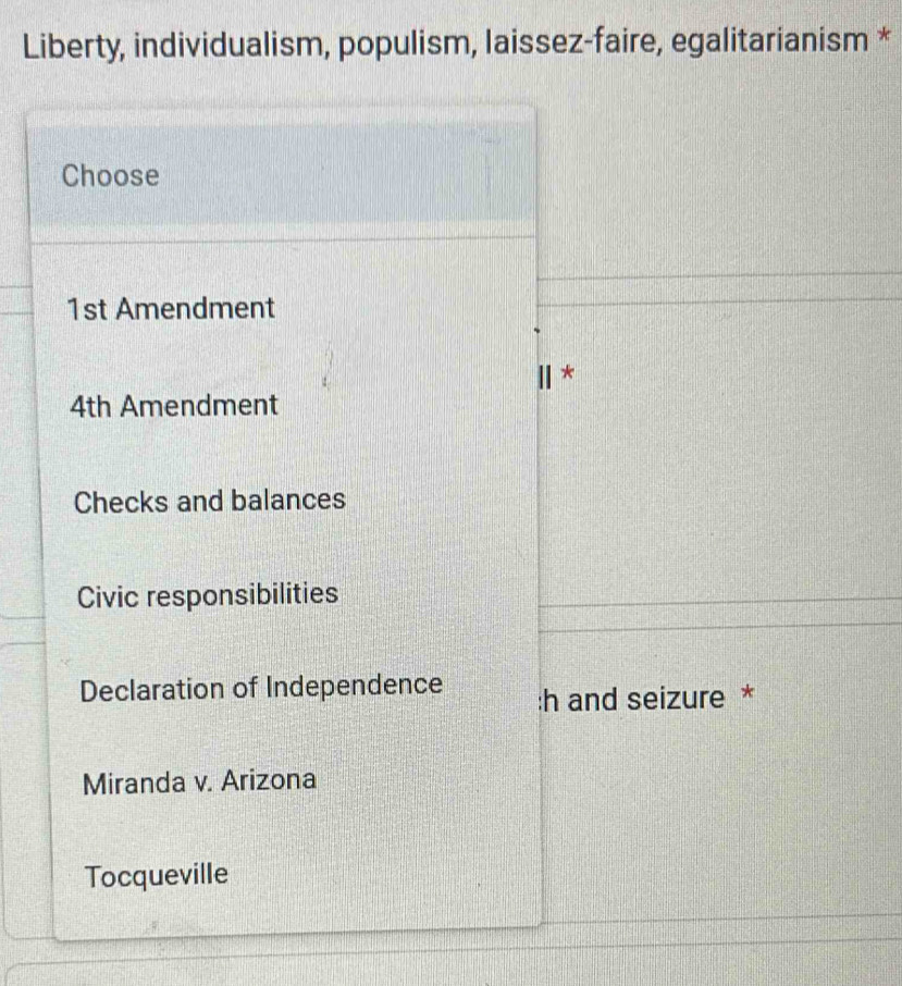 Liberty, individualism, populism, laissez-faire, egalitarianism *
Choose
1st Amendment
*
4th Amendment
Checks and balances
Civic responsibilities
Declaration of Independence :h and seizure *
Miranda v. Arizona
Tocqueville