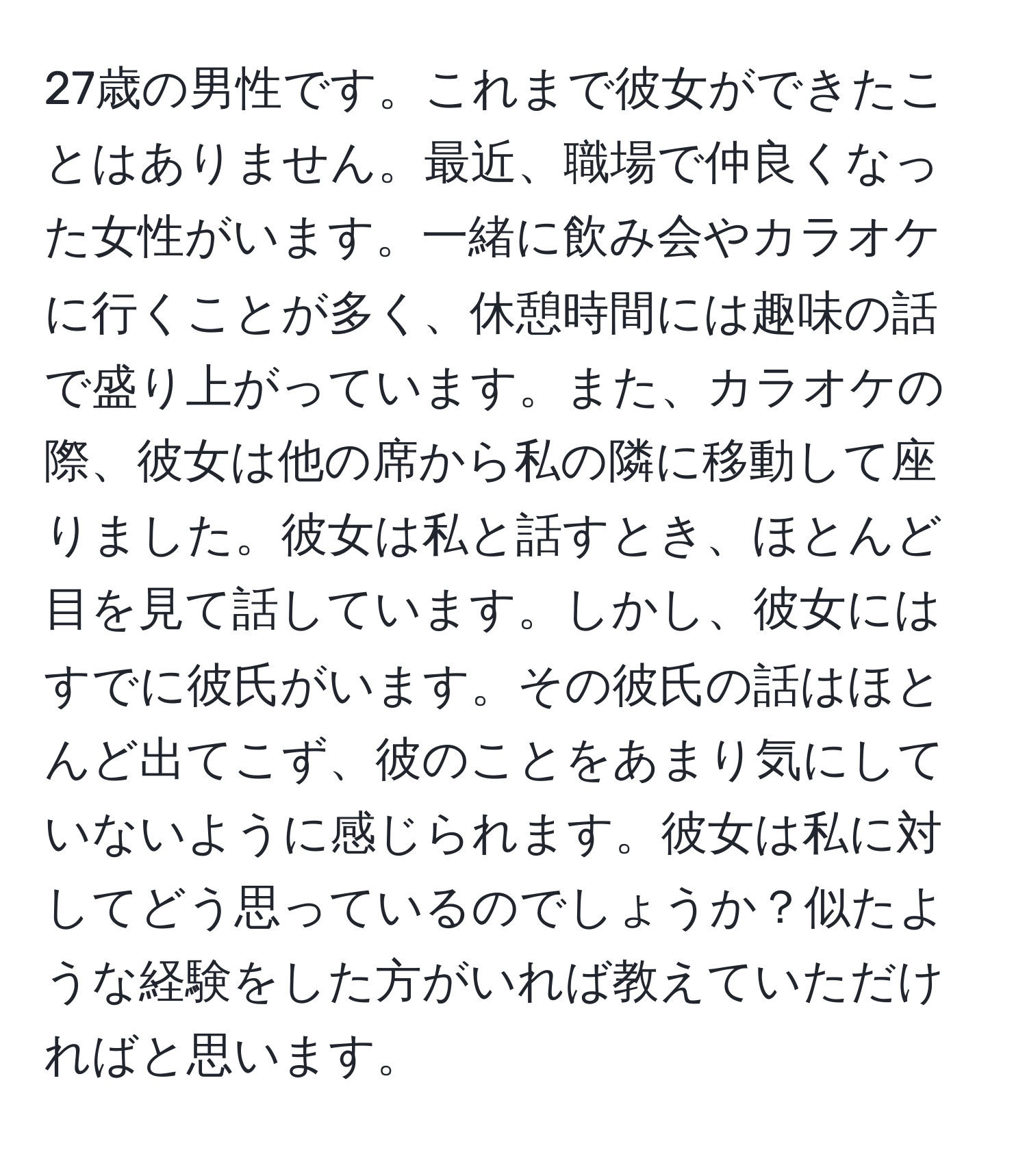 27歳の男性です。これまで彼女ができたことはありません。最近、職場で仲良くなった女性がいます。一緒に飲み会やカラオケに行くことが多く、休憩時間には趣味の話で盛り上がっています。また、カラオケの際、彼女は他の席から私の隣に移動して座りました。彼女は私と話すとき、ほとんど目を見て話しています。しかし、彼女にはすでに彼氏がいます。その彼氏の話はほとんど出てこず、彼のことをあまり気にしていないように感じられます。彼女は私に対してどう思っているのでしょうか？似たような経験をした方がいれば教えていただければと思います。