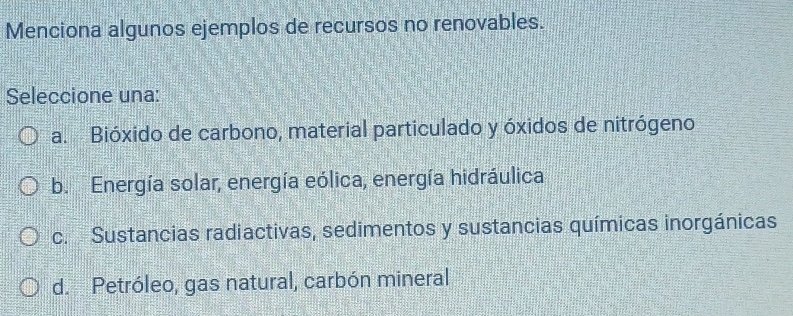 Menciona algunos ejemplos de recursos no renovables.
Seleccione una:
a. Bióxido de carbono, material particulado y óxidos de nitrógeno
b. Energía solar, energía eólica, energía hidráulica
c. Sustancias radiactivas, sedimentos y sustancias químicas inorgánicas
d.Petróleo, gas natural, carbón mineral