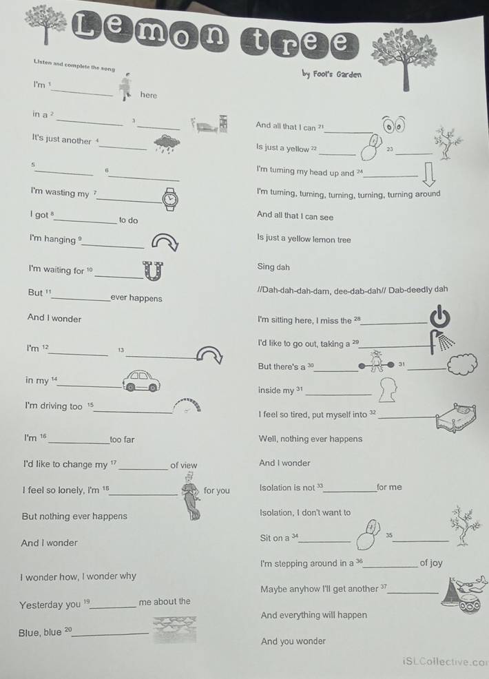Lemon tree 
Listen and complete the song 
by Fool's Garden 
I'm ¹_ here 
_ 
in a _3_ And all that I can ? 
_ 
_ 
It's just another_ Is just a yellow ? 
_ 
s 
_ 
I'm turning my head up and _ 
_ 
I'm wasting my 
I'm turning, turning, turning, turning, turning around 
And all that I can see 
I got _to do 
_ 
I'm hanging 
Is just a yellow lemon tree 
_ 
I'm waiting for 1°
Sing dah 
//Dah-dah-dah-dam, dee-dab-dah// Dab-deedly dah 
But '_ ever happens 
And I wonder I'm sitting here, I miss the _ 
_ 
I'd like to go out, taking a ?_ 
_ 
l'm 12 13
But there's a 30 _ 
_ 
31 
in my ¹_ inside my ³1_ 
I'm driving too 
_ 
I feel so tired, put myself into ?_ 
I'm 16 _too far Well, nothing ever happens 
I'd like to change my ¹ _of view And I wonder 
I feel so lonely, I'm 18 _ for you Isolation is not _for me 
But nothing ever happens Isolation, I don't want to 
And I wonder Sit on a 34 _ 35 _ 
I'm stepping around in a 36 _ of joy 
I wonder how, I wonder why 
Maybe anyhow I'll get another _ 
Yesterday you _me about the 
And everything will happen 
Blue, blue 20 _ 
And you wonder 
iSLCollective.cor