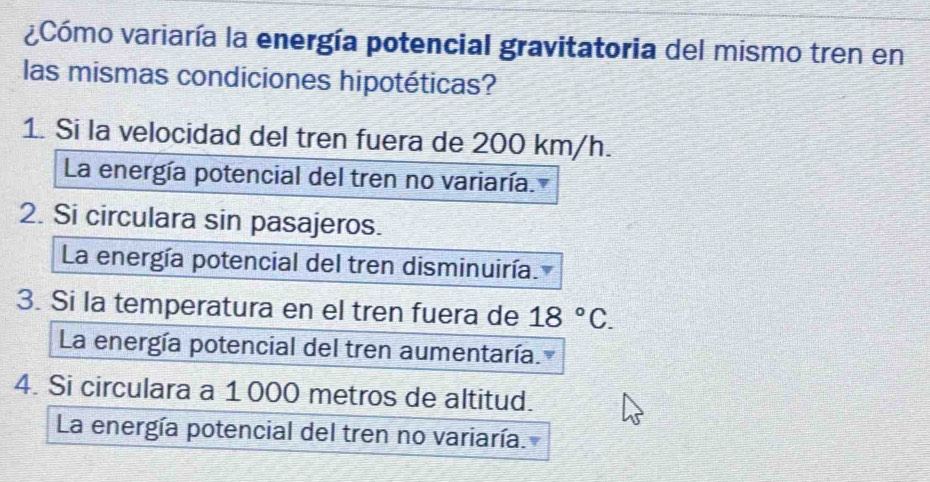 aCómo variaría la energía potencial gravitatoria del mismo tren en
las mismas condiciones hipotéticas?
1. Si la velocidad del tren fuera de 200 km/h.
La energía potencial del tren no variaría.
2. Si circulara sin pasajeros.
La energía potencial del tren disminuiría.
3. Si la temperatura en el tren fuera de 18°C. 
La energía potencial del tren aumentaría.
4. Si circulara a 1000 metros de altitud.
La energía potencial del tren no variaría.