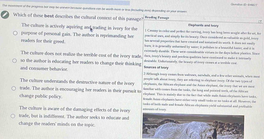 Question ID: 614827
The movement of the progress bar may be uneven because questions can be worth more or less (including zero) depending on your answer.
Which of these best describes the cultural context of this passage? Reading Passage
Elephants and Ivory
The culture is actively aquiring and trading in ivory for the 1 Creamy in color and perfect for carving, ivory has long been sought after for art, for
purpose of personal gain. The author is reprimanding her practical uses, and simply for its beauty. Once considered as valuable as gold, ivory
has several properties that have created and sustained its worth. It does not easily
readers for their greed. burn; it is generally unharmed by water; it polishes to a beautiful luster; and it is
extremely durable. These were considerable virtues in the days before plastics. Since
The culture does not realize the terrible cost of the ivory trade, then, ivory's beauty and peerless qualities have continued to make it intensely
desirable. Unfortunately, the beauty of ivory comes at a terrible cost.
so the author is educating her readers to change their thinking Sources of Ivory
and consumer behavior. 2 Although ivory comes from walruses, narwhals, and a few other animals, when most
people talk about ivory, they are referring to elephant ivory. Of the two types of
The culture understands the destructive nature of the ivory elephants, the African elephant and the Asian elephant, the ivory that we are most
familiar with comes from the tusks, the long and pointed teeth, of the African
trade. The author is encouraging her readers in their pursuit to elephant. This is mainly due to the fact that while male Asian elephants have tusks,
change public policy. female Asian elephants have either very small tusks or no tusks at all. However, the
tusks of both male and female African elephants yield substantial and profitable
The culture is aware of the damaging effects of the ivory amounts of ivory.
trade, but is indifferent. The author seeks to educate and
change the readers' minds on the topic.