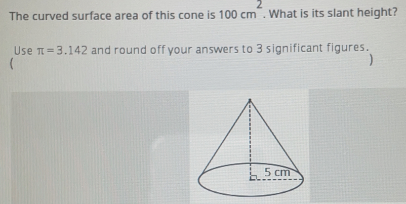 The curved surface area of this cone is 100 cm^2. What is its slant height?
Use π =3.142 and round off your answers to 3 significant figures.
