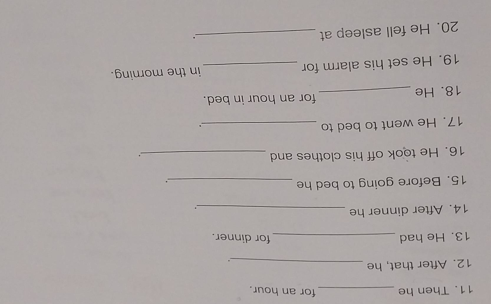 Then he _for an hour. 
12. After that, he_ 
13. He had _for dinner. 
14. After dinner he_ 
. 
15. Before going to bed he_ 
. 
16. He took off his clothes and_ 
. 
17. He went to bed to_ 
for an hour in bed. 
18. He_ 
19. He set his alarm for _in the morning. 
20. He fell asleep at_