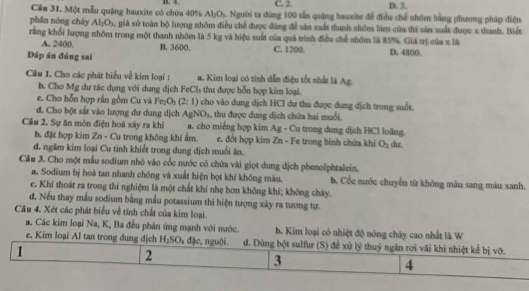 B. 4. C. 2. D. 3.
Câu 31. Một mẫu quặng bauxite có chứa 40% Al_2O_3 5. Người ta dùng 100 tấn quặng bauxite để điều chế nhóm bằng phương pháp điện
phân nóng chảy Al_2O_3 , giả sử toàn bộ lượng nhôm điều chế được dùng để sản xuất thanh nhóm lăm cứa thi sản xuất được x thanh. Biết
rằng khổi lượng nhôm trong một thanh nhôm là 5 kg và hiệu suất của quá trình điều chế nhóm là 85%. Giá trị của x là
A. 2400. B. 3600. C. 1200. D. 4800;
Đáp án đủng sai
Câu L. Cho các phát biểu về kim loại : a. Kim loại có tính dẫn điện tốt nhất là Ag.
b. Cho Mg dư tác dụng với dung dịch FeCl₃ thu được hỗn hợp kim loại.
c. Cho hỗn hợp rắn gồm Cu và Fe_2O_3(2:1) cho vào dung dịch HCl dư thu được dung dịch trong suốt.
d. Cho bột sắt vào lượng dư dung dịch AgNO_3 , thu được dung dịch chứa hai muối.
Cầu 2. Sự ăn mòn điện hoá xảy ra khi a, cho miếng hợp kim Ag - Cu trong dung dịch HCl loãng.
b. đặt hợp kim Zn - Cu trong không khí ẩm. c. đốt hợp kim Zn - Fe trong bình chứa khí O_2 du.
d. ngâm kim loại Cu tinh khiết trong dung dịch muối ăn.
Câu 3. Cho một mẫu sodium nhỏ vào cốc nước có chứa vài giọt dung dịch phenolphtalein.
a. Sodium bị hoà tan nhanh chóng và xuất hiện bọt khí không màu. b. Cốc nước chuyển từ không màu sang màu xanh.
c. Khí thoát ra trong thí nghiệm là một chất khí nhẹ hơn không khí; không chây.
d. Nếu thay mẫu sodium bằng mẫu potassium thì hiện tượng xày ra tương tự.
Câu 4. Xét các phát biểu về tính chất của kim loại.
a. Các kim loại Na, K, Ba đều phản ứng mạnh với nước. b. Kim loại có nhiệt độ nóng chảy cao nhất là W
e. Kim loại Al tan trong dung dịch H_2SO_4 đặc, nguội. d. Dùng bột sulfur (S) đề xử lý thuỷ ngân rơi vãi khí nhiệt kế bị vỡ.
1
2
3
4