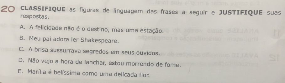 CLASSIFIQUE as figuras de linguagem das frases a seguir e JUSTIFIQUE suas
respostas.
A. A felicidade não é o destino, mas uma estação.
B. Meu pai adora ler Shakespeare.
C. A brisa sussurrava segredos em seus ouvidos.
D. Não vejo a hora de lanchar, estou morrendo de fome.
E. Marília é belíssima como uma delicada flor.