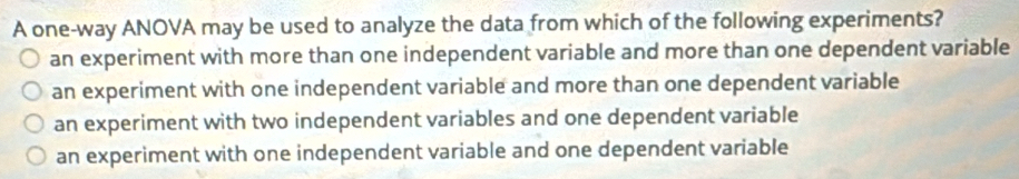 A one-way ANOVA may be used to analyze the data from which of the following experiments?
an experiment with more than one independent variable and more than one dependent variable
an experiment with one independent variable and more than one dependent variable
an experiment with two independent variables and one dependent variable
an experiment with one independent variable and one dependent variable