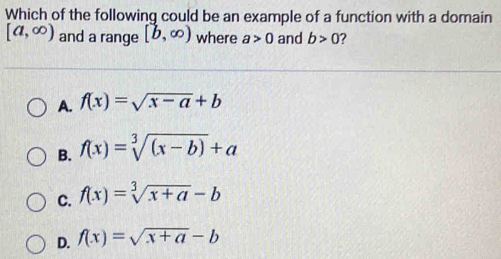 Which of the following could be an example of a function with a domain
[a,∈fty ) and a range [b,∈fty ) where a>0 and b>0 2
A. f(x)=sqrt(x-a)+b
B. f(x)=sqrt[3]((x-b))+a
C. f(x)=sqrt[3](x+a)-b
D. f(x)=sqrt(x+a)-b