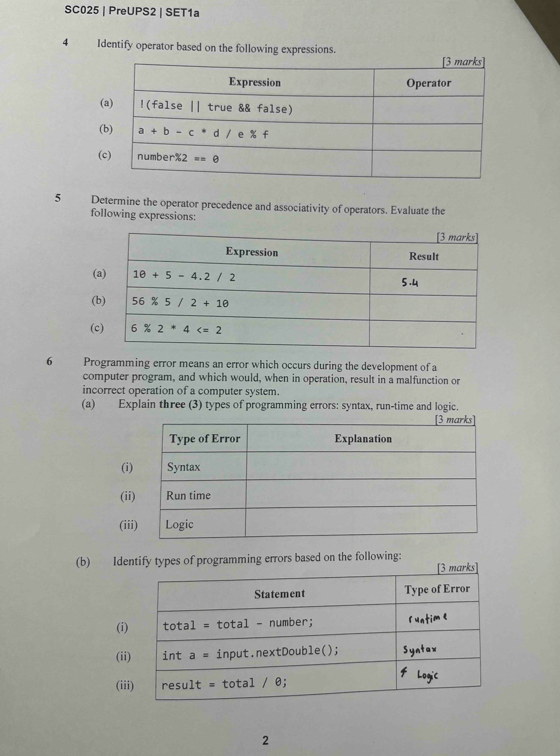 SC025 | PreUPS2 | SET1a
4 Identify operator based on the following expressions.
(
(
(
5 Determine the operator precedence and associativity of operators. Evaluate the
following expressions:
(
(
(
6 Programming error means an error which occurs during the development of a
computer program, and which would, when in operation, result in a malfunction or
incorrect operation of a computer system.
(a) Explain three (3) types of programming errors: syntax, run-time and logic.
(i)
(ii
(ii
(b) Identify types of programming errors based on the following:
(i)
(ii
(ii
2