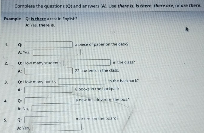 Complete the questions (Q) and answers (A). Use there is, is there, there are, or are there.
Example Q: Is there a test in English?
A: Yes, there is.
1. Q: □ a piece of paper on the desk?
A: Yes, □. 
2. Q: How many students □ in the class?
A: □ 22 students in the class.
3. Q: How many books □ in the backpack?
A: □ 8 books in the backpack.
4. Q: □ a new bus driver on the bus?
A: No, □. 
5. Q:  1/10 + 1/10  □ markers on the board?
A: Yes, □