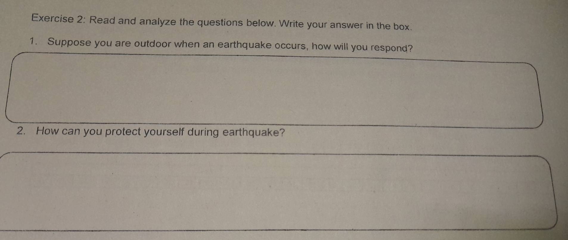 Read and analyze the questions below. Write your answer in the box. 
1. Suppose you are outdoor when an earthquake occurs, how will you respond? 
2. How can you protect yourself during earthquake?