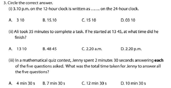 Circle the correct answer.
(i) 3.10 p.m. on the 12-hour clock is written as .. on the 24-hour clock.
A. 3 10 B. 15.10 C. 15 10 D. 03 10
(ii) Ali took 35 minutes to complete a task. If he started at 13 45, at what time did he
fin ish?
A. 13 10 B. 48 45 C. 2.20 a.m. D. 2.20 p.m.
(iii) In a mathematical quiz contest, Jenny spent 2 minutes 30 seconds answering each
of the five questions asked. What was the totall time taken for Jenny to answer all
the five questions?
A. 4 min 30 s B. 7 min 30 s C. 12 min 30 s D. 10 min 30 s