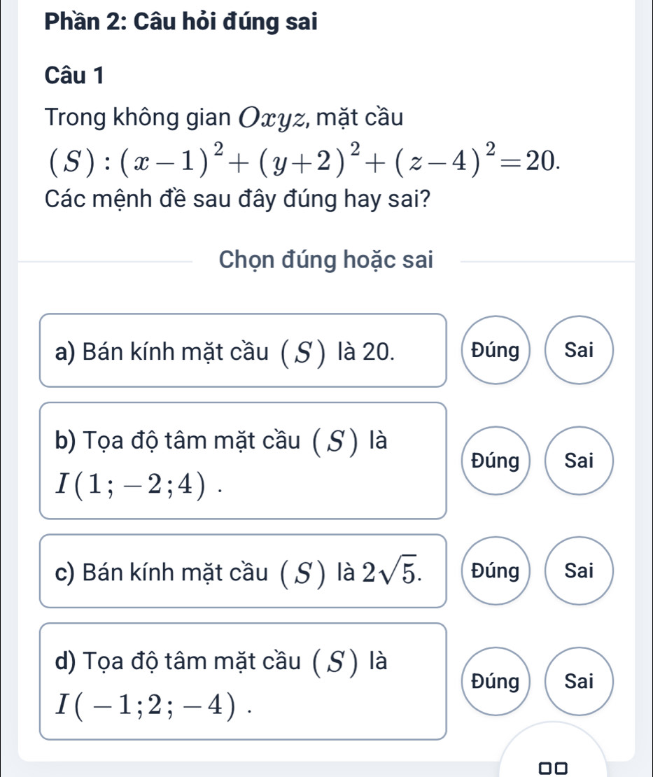 Phần 2: Câu hỏi đúng sai
Câu 1
Trong không gian Oxyz, mặt cầu
(S):(x-1)^2+(y+2)^2+(z-4)^2=20. 
Các mệnh đề sau đây đúng hay sai?
Chọn đúng hoặc sai
a) Bán kính mặt cầu ( S) là 20. Đúng Sai
b) Tọa độ tâm mặt cầu ( S) là
Đúng Sai
I(1;-2;4). 
c) Bán kính mặt cầu ( S) là 2sqrt(5). Đúng Sai
d) Tọa độ tâm mặt cầu ( S) là
Đúng Sai
I(-1;2;-4).
□□