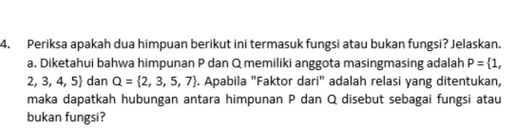 Periksa apakah dua himpuan berikut ini termasuk fungsi atau bukan fungsi? Jelaskan. 
a. Diketahui bahwa himpunan P dan Q memiliki anggota masingmasing adalah P= 1,
2,3,4,5 dan Q= 2,3,5,7. Apabila "Faktor dari" adalah relasi yang ditentukan, 
maka dapatkah hubungan antara himpunan P dan Q disebut sebagai fungsi atau 
bukan fungsi?