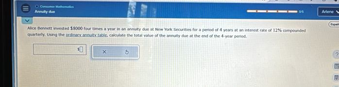 ○ Consumer Mathematics 
Annuity due __—_ 05 Arlene 
Alice Bennett invested $8000 four times a year in an annuity due at New York Securities for a period of 4 years at an interest rate of 12% compounded Espar 
quarterly. Using the ordinary annuity table, calculate the total value of the annuity due at the end of the 4-year period.
$□ × 5
?