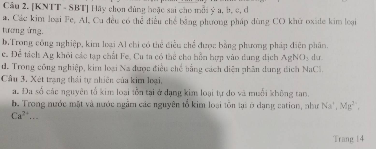 [KNTT - SBT] Hãy chọn đúng hoặc sai cho mỗi ý a, b, c, d
a. Các kim loại Fe, Al, Cu đều có thể điều chế bằng phương pháp dùng CO khử oxide kim loại
tương ứng.
b.Trong công nghiệp, kim loại Al chỉ có thể điều chế được bằng phương pháp điện phân.
c. Để tách Ag khỏi các tạp chất Fe, Cu ta có thể cho hỗn hợp vào dung dịch AgNO3 dư.
d. Trong công nghiệp, kim loại Na được điều chế bằng cách điện phân dung dịch NaCl.
Câu 3. Xét trạng thái tự nhiên của kim loại.
a. Đa số các nguyên tố kim loại tồn tại ở dạng kim loại tự do và muối không tan.
b. Trong nước mặt và nước ngầm các nguyên tố kim loại tồn tại ở dạng cation, như Na^+, Mg^(2+),
Ca^(2+)... 
Trang 14