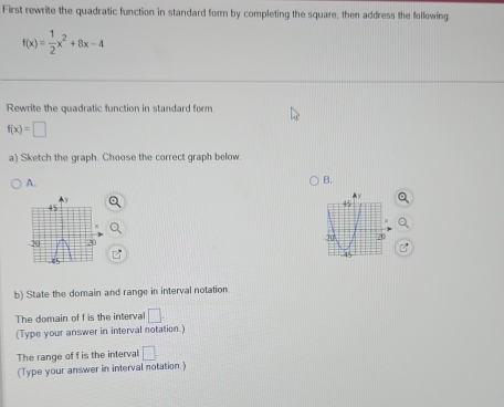 First rewrite the quadratic function in standard form by completing the square, then address the following
f(x)= 1/2 x^2+8x-4
Rewrite the quadratic function in standard form.
f(x)=□
a) Sketch the graph. Choose the correct graph below. 
A. 
B. 

b) State the domain and range in interval notation 
The domain of f is the interval □. 
(Type your answer in interval notation.) 
The range of f is the interval □
(Type your answer in interval notation )