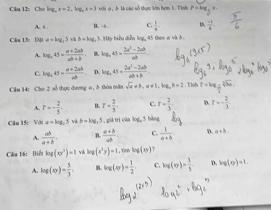 Cho log _ax=2,log _bx=3 với a, b là các số thực lớn hơn 1. Tính P=log _ a/b^2 x,
A. 6 . B. -6 . C.  1/6 , D、  (-1)/6 ,
Câu 13: Đặt a=log _23 và b=log _33 Hay biểu diễn log _345 theo a và b .
A. log _445= (a+2ab)/ab+b . B. log _845= (2a^2-2ab)/ab .
C. log _b45= (a+2ab)/ab . D. log _a45= (2a^2-2ab)/ab+b .
Câu 14: Cho 2 số thực dương a, ở thỏa mãn sqrt(a)!= b,a!= 1,log _ab=2 、 Tính r=log _ sqrt(6r)/3 sqrt[3](△ r).
A. T=- 2/5 . B. T= 2/5 . C. r= 2/3 . D. r=- 2/3 .
Câu 15: Với a=log _25 và b=log _35 , giá trị của log _65 bằng
A.  ab/a+b .  (a+b)/ab . C、  1/a+b , D、 a+b.
B.
Câu 16: Biết log (xy^3)=1 và log (x^2y)=1 , tìm log (xy) ?
A. log (xy)= 5/3 , B. log (xy)= 1/2 . C. log (xy)= 3/5 , D. log (xy)=1.