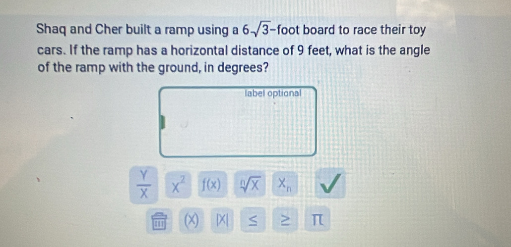 Shaq and Cher built a ramp using a 6sqrt(3)- foot board to race their toy 
cars. If the ramp has a horizontal distance of 9 feet, what is the angle 
of the ramp with the ground, in degrees? 
label optional
 Y/X  x^2 f(x) sqrt[n](x) X_n
''' (x) |X| S > π