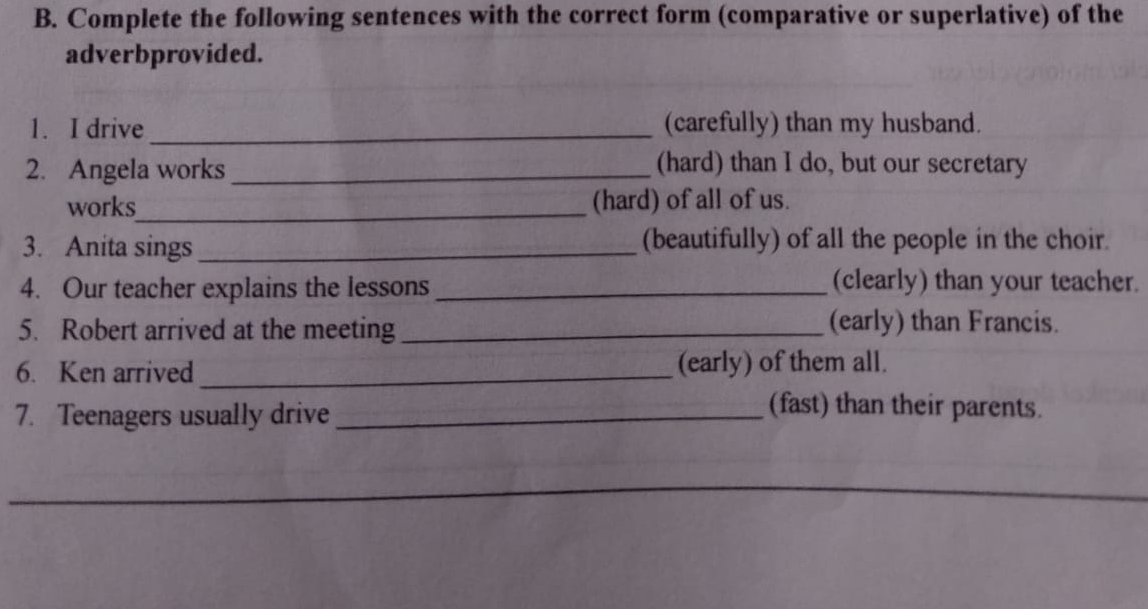 Complete the following sentences with the correct form (comparative or superlative) of the 
adverbprovided. 
1. I drive_ (carefully) than my husband. 
2. Angela works_ 
(hard) than I do, but our secretary 
works_ (hard) of all of us. 
3. Anita sings_ (beautifully) of all the people in the choir. 
4. Our teacher explains the lessons_ 
(clearly) than your teacher. 
5. Robert arrived at the meeting _(early) than Francis. 
6. Ken arrived _(early) of them all. 
7. Teenagers usually drive_ 
(fast) than their parents. 
_ 
_