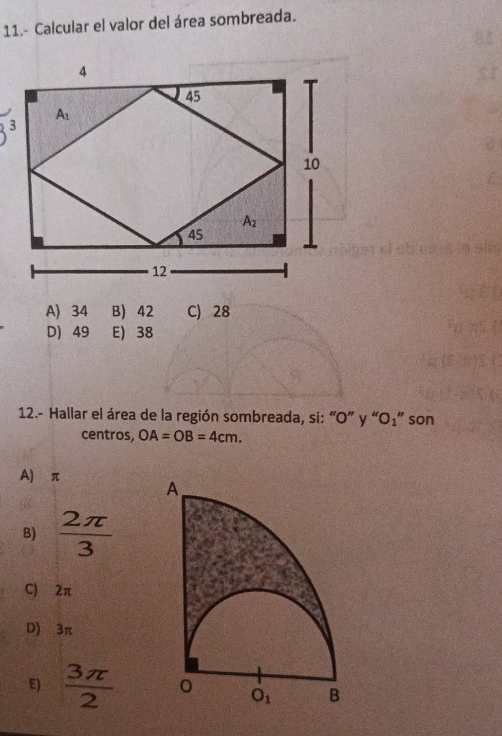 11.- Calcular el valor del área sombreada.
A) 34 B) 42 C) 28
D) 49 E) 38
12.- Hallar el área de la región sombreada, si: “O” y “O₁” son
centros, OA=OB=4cm.
A) π
B)  2π /3 
C) 2π
D) 3π
E)  3π /2 