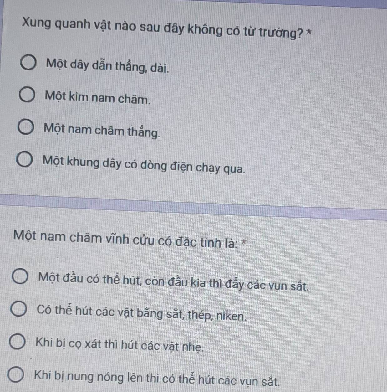 Xung quanh vật nào sau đây không có từ trường? *
Một dây dẫn thẳng, dài.
Một kim nam châm.
Một nam châm thẳng.
Một khung dây có dòng điện chạy qua.
Một nam châm vĩnh cứu có đặc tính là: *
Một đầu có thể hút, còn đầu kia thì đấy các vụn sắt.
Có thể hút các vật bằng sắt, thép, niken.
Khi bị cọ xát thì hút các vật nhẹ.
Khi bị nung nóng lên thì có thể hút các vụn sắt.