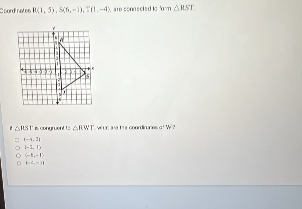 Coordinates R(1,5), S(6,-1), T(1,-4) , are connected to form △ RST. 
f △ RST is congruent to △ RWT , what are the coordinates of W?
(-4,2)
(-2,1)
(-6,-1)
(-4,-1)