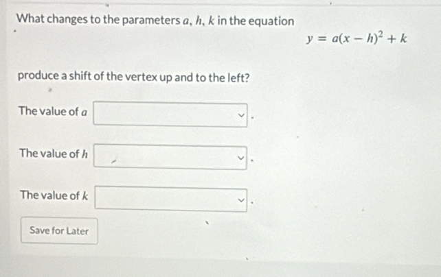 What changes to the parameters a, h, k in the equation
y=a(x-h)^2+k
produce a shift of the vertex up and to the left? 
The value of a □. 
The value of h □ . 
The value of k □ . 
Save for Later