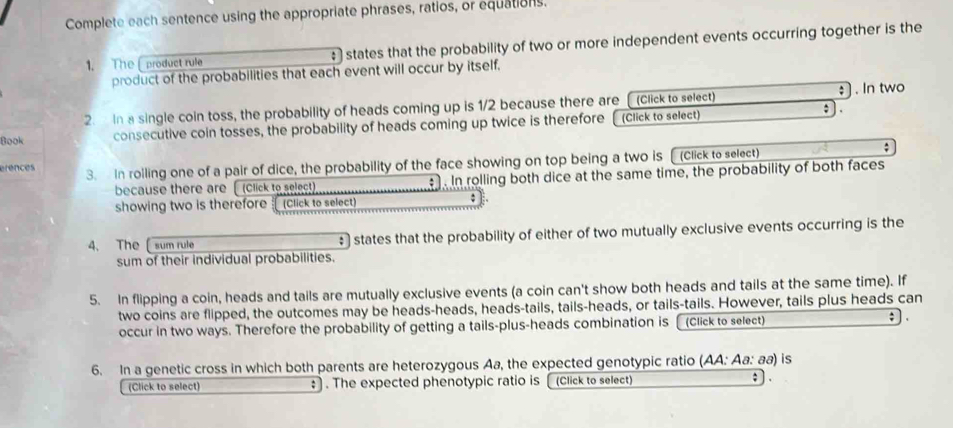 Complete each sentence using the appropriate phrases, ratios, or equations. 
1. The [product rule : states that the probability of two or more independent events occurring together is the 
product of the probabilities that each event will occur by itself, 
2. In a single coin toss, the probability of heads coming up is 1/2 because there are (Click to select) ; . In two 
Book consecutive coin tosses, the probability of heads coming up twice is therefore (Click to select) ; . 
efences 3. In rolling one of a pair of dice, the probability of the face showing on top being a two is (Click to select) 
because there are [ (Click to select) . In rolling both dice at the same time, the probability of both faces 
showing two is therefore (Click to select) ; 
4、 The sum rule states that the probability of either of two mutually exclusive events occurring is the 
sum of their individual probabilities. 
5. In flipping a coin, heads and tails are mutually exclusive events (a coin can't show both heads and tails at the same time). If 
two coins are flipped, the outcomes may be heads-heads, heads-tails, tails-heads, or tails-tails. However, tails plus heads can 
occur in two ways. Therefore the probability of getting a tails-plus-heads combination is (Click to select) ; 
6. In a genetic cross in which both parents are heterozygous Aa, the expected genotypic ratio (AA: Aa: aa) is 
(Click to select) : . The expected phenotypic ratio is [(Click to select) ;