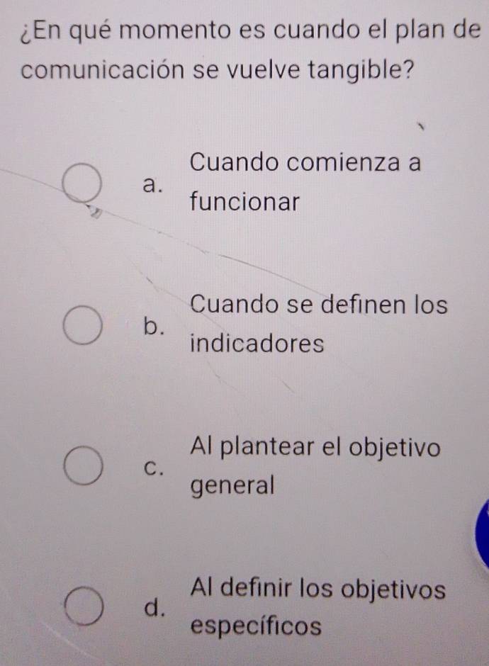 ¿En qué momento es cuando el plan de
comunicación se vuelve tangible?
Cuando comienza a
a.
funcionar
Cuando se definen los
b.
indicadores
Al plantear el objetivo
C.
general
Al definir los objetivos
d.
específicos