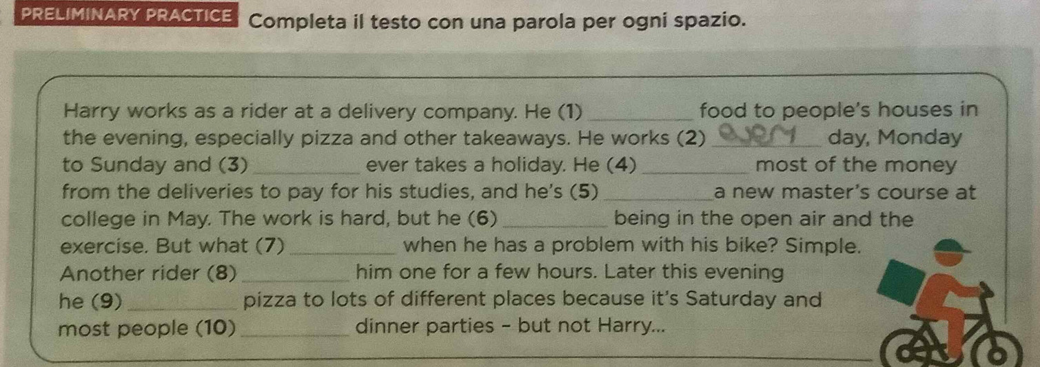 PRELIMINARY PRACTICE Completa il testo con una parola per ogni spazio. 
Harry works as a rider at a delivery company. He (1) _food to people's houses in 
the evening, especially pizza and other takeaways. He works (2)_ day, Monday 
to Sunday and (3) _ever takes a holiday. He (4)_ most of the money 
from the deliveries to pay for his studies, and he's (5)_ a new master's course at 
college in May. The work is hard, but he (6) _being in the open air and the 
exercise. But what (7) _when he has a problem with his bike? Simple. 
Another rider (8) _him one for a few hours. Later this evening 
he (9) _pizza to lots of different places because it's Saturday and 
most people (10) _dinner parties - but not Harry...