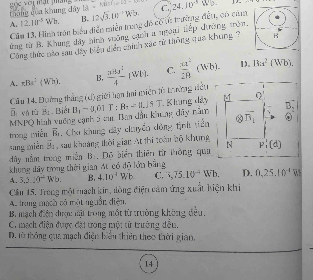 óc với mặt pháng
thông qua khung dây 1dot a=NBS(cos 60°-cos
A. 12.10^(-5)Wb. B. 12sqrt(3).10^(-5)Wb. C. 24.10^(-5)Wb.
D.
Câu 13. Hình tròn biểu diễn miền trong đó có từ trường đều, có cảm
ứng từ B. Khung dây hình vuông cạnh a ngoại tiếp đường tròn.
Công thức nào sau đây biểu diễn chính xác từ thông qua khung ?
A. π Ba^2(Wb).
B.  π Ba^2/4 (Wb). C.  π a^2/2B (Wb). D. Ba^2(Wb).
Câu 14. Đường thắng (d) giới hạn hai miền từ trường đều
vector B_1 và từ vector B_2. Biết B_1=0,01T;B_2=0,15T. Khung dây M Q
-
MNPQ hình vuông cạnh 5 cm. Ban đầu khung dây nằm overline B_2
trong miền vector B_1. Cho khung dây chuyển động tịnh tiến otimes overline B_1
v
sang miền overline B_2 , sau khoảng thời gian △ t thì toàn bộ khung
N P_1'(d)
dây nằm trong miền overline B_2.  Độ biến thiên từ thông qua
khung dây trong thời gian Δt có độ lớn bằng
A. 3,5.10^(-4)Wb. B. 4.10^(-4)Wb. C. 3,75.10^(-4)Wb. D. 0,25.10^(-4)Wb
Câu 15. Trong một mạch kín, dòng điện cảm ứng xuất hiện khi
A. trong mạch có một nguồn điện.
B. mạch điện được đặt trong một từ trường không đều.
C. mạch điện được đặt trong một từ trường đều.
D. từ thông qua mạch điện biển thiên theo thời gian.
14