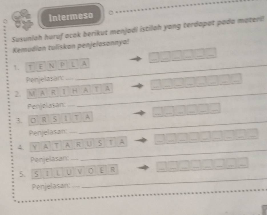 Intermeso 
Susunlah huruf acak berikut menjadi istilah yang terdapat pada materi! 
Kemudian tuliskan penjelasannya! 
1、 TE N P L A 
Penjelasan:_ 
2. M A R 1 H A T A 
Penjelasan: ...._ 
_ 
3. O R S 1 T A 
Penjelasan;_ 
4. Y A T A R U S T A 
Penjelasan:_ 
5. S 1 L U V 0 E R 

Penjelasan: 
_