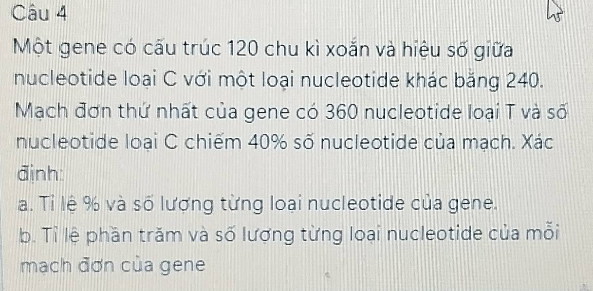 Một gene có cấu trúc 120 chu kì xoắn và hiệu số giữa 
nucleotide loại C với một loại nucleotide khác băng 240. 
Mạch đơn thứ nhất của gene có 360 nucleotide loại T và số 
nucleotide loại C chiếm 40% số nucleotide của mạch. Xác 
định: 
a. Tỉ lệ % và số lượng từng loại nucleotide của gene. 
b. Tỉ lệ phần trăm và số lượng từng loại nucleotide của mỗi 
mạch đơn của gene