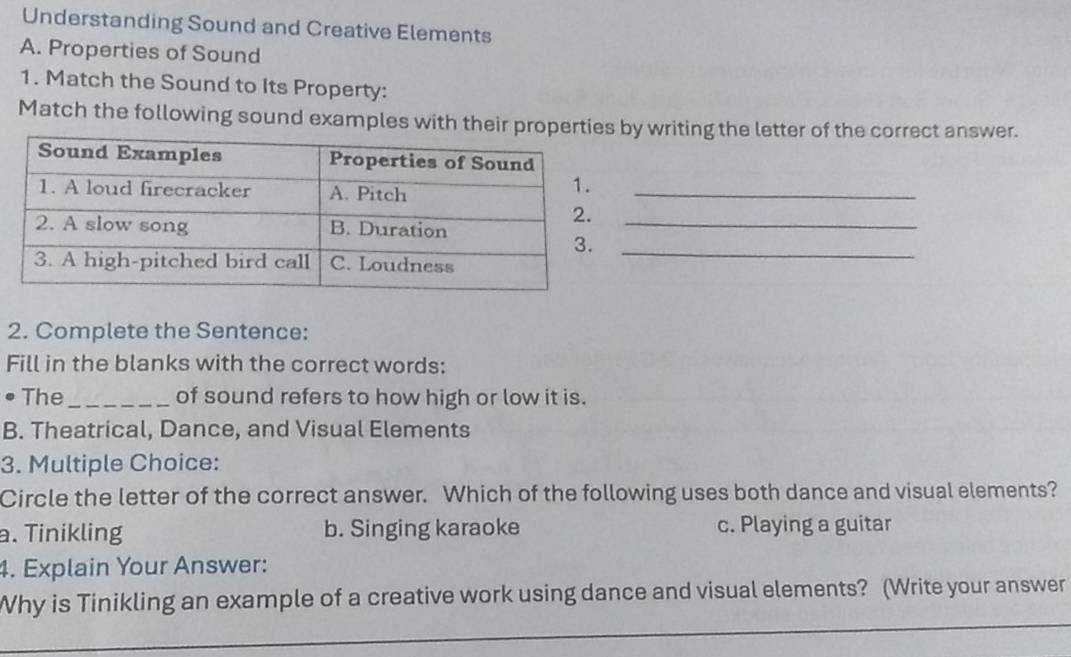 Understanding Sound and Creative Elements
A. Properties of Sound
1. Match the Sound to Its Property:
Match the following sound examples with their proby writing the letter of the correct answer.
_
_
_
2. Complete the Sentence:
Fill in the blanks with the correct words:
. The_ of sound refers to how high or low it is.
B. Theatrical, Dance, and Visual Elements
3. Multiple Choice:
Circle the letter of the correct answer. Which of the following uses both dance and visual elements?
a. Tinikling b. Singing karaoke c. Playing a guitar
4. Explain Your Answer:
_
Why is Tinikling an example of a creative work using dance and visual elements? (Write your answer