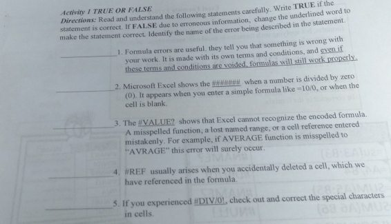 Activity I TRUE OR FALSE 
Directions: Read and understand the following statements carefully. Write TRUE if the 
statement is correct. If FALSE due to erroneous information, change the underlined word to 
make the statement correct. Identify the name of the error being described in the statement 
1. Formula errors are useful. they tell you that something is wrong with 
_your work. It is made with its own terms and conditions, and even if 
these terms and conditions are voided, formulas will still work properly. 
2. Microsoft Excel shows the ###### when a number is divided by zero 
_(0). It appears when you enter a simple formula like =10/0 or when the 
cell is blank. 
3. The #VALUE? shows that Excel cannot recognize the encoded formula. 
_A misspelled function, a lost named range, or a cell reference entered 
mistakenly. For example, if AVERAGE function is misspelled to 
“AVRAGE” this error will surely occur. 
_ 
4. #REF usually arises when you accidentally deleted a cell, which we 
have referenced in the formula. 
_ 
5. If you experienced #DIV/0!, check out and correct the special characters 
in cells.