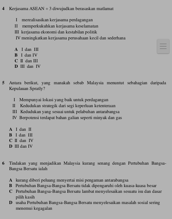 Kerjasama ASEAN + 3 diwujudkan berasaskan matlamat
I merealisasikan kerjasama perdagangan
II memperkukuhkan kerjasama keselamatan
III kerjasama ekonomi dan kestabilan politik
IV meningkatkan kerjasama perusahaan kecil dan sederhana
A I dan II
B I dan IV
C Ⅱ dan ⅢI
D Ⅲ dan IV
5 Antara berikut, yang manakah sebab Malaysia menuntut sebahagian daripada
Kepulauan Spratly?
I Mempunyai lokasi yang baik untuk perdagangan
II Kedudukan strategik dari segi keperluan ketenteraan
III Kedudukan yang sesuai untuk pelabuhan antarabangsa
IV Berpotensi terdapat bahan galian seperti minyak dan gas
A I dan Ⅱ
B I dan II
C Ⅱ dan Ⅳ
D III dan IV
6 Tindakan yang menjadikan Malaysia kurang senang dengan Pertubuhan Bangsa-
Bangsa Bersatu ialah
A kurang diberi peluang menyertai misi pengaman antarabangsa
B Pertubuhan Bangsa-Bangsa Bersatu tidak dipengaruhi oleh kuasa-kuasa besar
C Pertubuhan Bangsa-Bangsa Bersatu lambat menyelesaikan sesuatu isu dan dasar
pilih kasih
D usaha Pertubuhan Bangsa-Bangsa Bersatu menyelesaikan masalah sosial sering
menemui kegagalan