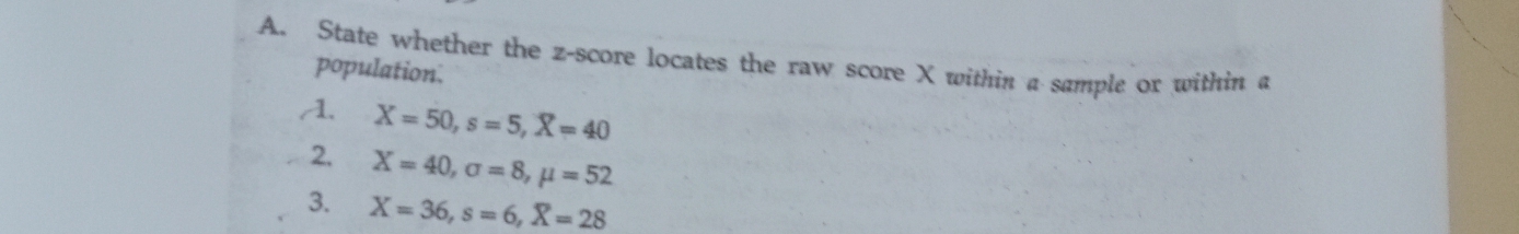 State whether the z-score locates the raw score X within a sample or within a 
population. 
A. X=50, s=5, X=40
2. X=40, sigma =8, mu =52
3. X=36, s=6, X=28