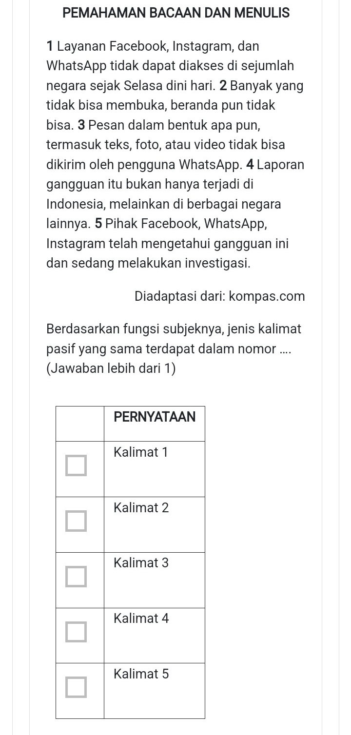 PEMAHAMAN BACAAN DAN MENULIS 
1 Layanan Facebook, Instagram, dan 
WhatsApp tidak dapat diakses di sejumlah 
negara sejak Selasa dini hari. 2 Banyak yang 
tidak bisa membuka, beranda pun tidak 
bisa. 3 Pesan dalam bentuk apa pun, 
termasuk teks, foto, atau video tidak bisa 
dikirim oleh pengguna WhatsApp. 4 Laporan 
gangguan itu bukan hanya terjadi di 
Indonesia, melainkan di berbagai negara 
lainnya. 5 Pihak Facebook, WhatsApp, 
Instagram telah mengetahui gangguan ini 
dan sedang melakukan investigasi. 
Diadaptasi dari: kompas.com 
Berdasarkan fungsi subjeknya, jenis kalimat 
pasif yang sama terdapat dalam nomor .... 
(Jawaban lebih dari 1)