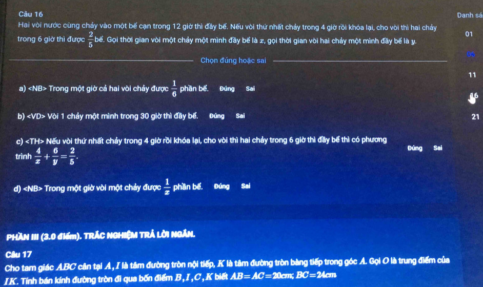 Danh sá 
Hai vòi nước cùng chảy vào một bế cạn trong 12 giờ thì đầy bế. Nếu vòi thứ nhất chảy trong 4 giờ rồi khóa lại, cho vòi thì hai chảy 
01 
trong 6 giờ thì được  2/5  bể. Gọi thời gian vòi một chảy một mình đầy bể là x, gọi thời gian vòi hai chảy một mình đãy bế là y. 
_ 
_ 
06 
Chọn đúng hoặc sai 
11 
a) Trong một giờ cả hai vòi chảy được  1/6  phần bể. Đúng Sai 
16 
b) Vòi 1 chảy một mình trong 30 giờ thì đầy bể. a Đúng Sai 21 
c) Nếu vòi thứ nhất chảy trong 4 giờ rồi khóa lại, cho vòi thì hai chảy trong 6 giờ thì đầy bế thì có phương 
trình  4/x + 6/y = 2/5 . 
Đúng Sai 
d) Trong một giờ vòi một chảy được  1/x  phần bế. Đúng Sai 
PHAN III (3.0 điểm). TRÁC NGHIỆM TRÁ LỜI NGÁN. 
Câu 17 
Cho tam giác ABC cân tại A, I là tâm đường tròn nội tiếp, K là tâm đường tròn bàng tiếp trong góc A. Gọi O là trung điểm của 
IK. Tính bán kính đường tròn đi qua bốn điểm B,I, C, K biết AB=AC=20cm n: BC=24cm