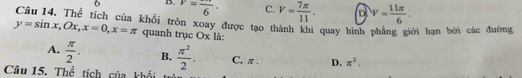 6
B. V=frac 6·
C. V= 7π /11 . D V= 11π /6 . 
Câu 14. Thể tích của khối tròn xoay được tạo thành khi quay hình phẳng giới hạn bởi các đường
y=sin x, Ox, x=0, x=π quanh trục Ox là:
A.  π /2 .
B.  π^2/2 . C. π.
D. π^2. 
Câu 15. Thể tích của khối