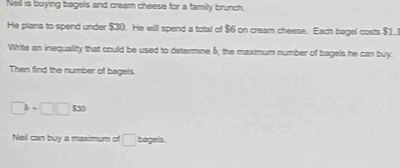 Nell is buying bagels and cream cheese for a family brunch. 
He plans to spend under $30. He will spend a total of $6 on cream cheese. Each bagel costs $1.1
Write an inequality that could be used to determine 6, the maximum number of bagels he can buy. 
Then find the number of bagels.
□ b+□ □ 830
Nell can buy a maximum of □  bagels.