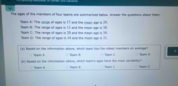 pering measures of center and variation
The ages of the members of four teams are summarized below. Answer the questions about them.
Team A: The range of ages is 17 and the mean age is 29.
Team B: The range of ages is 13 and the mean age is 38.
Team C: The range of ages is 20 and the mean age is 34.
Team D: The range of ages is 14 and the mean age is 31.
(a) Based on the information above, which team has the oldest members on average? ×
Team A Team B Team C Team D
(b) Based on the information above, which team's ages have the most variability?
Team A Team B Team C Team D