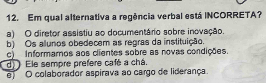 Em qual alternativa a regência verbal está INCORRETA?
a) O diretor assistiu ao documentário sobre inovação.
b) Os alunos obedecem as regras da instituição.
c) Informamos aos clientes sobre as novas condições.
d) Ele sempre prefere café a chá.
e) O colaborador aspirava ao cargo de liderança.