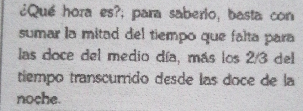 ¿Qué hora es?; para saberio, basta con 
sumar la mitad del tiempo que falta para 
las doce del medio día, más los 2/3 del 
tiempo transcurrido desde las doce de la 
noche.