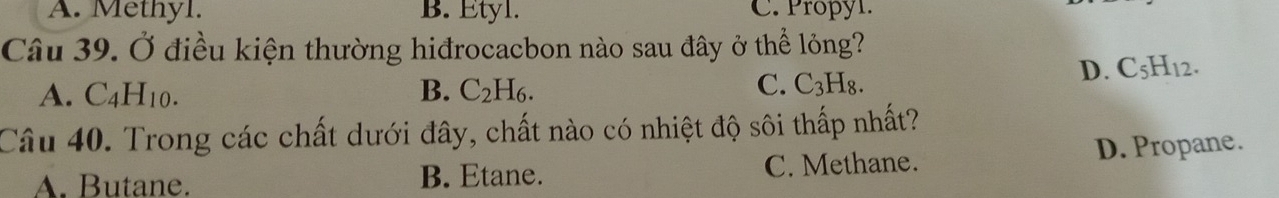 A. Methyl. B. Etyl. C. Propyl.
Câu 39. Ở điều kiện thường hiđrocacbon nào sau đây ở thể lỏng?
D. C_5H_1 2.
A. C_4H_10. B. C_2H_6. C. C_3H_8. 
Câu 40. Trong các chất dưới đây, chất nào có nhiệt độ sôi thấp nhất?
A. Butane. B. Etane. C. Methane. D. Propane.