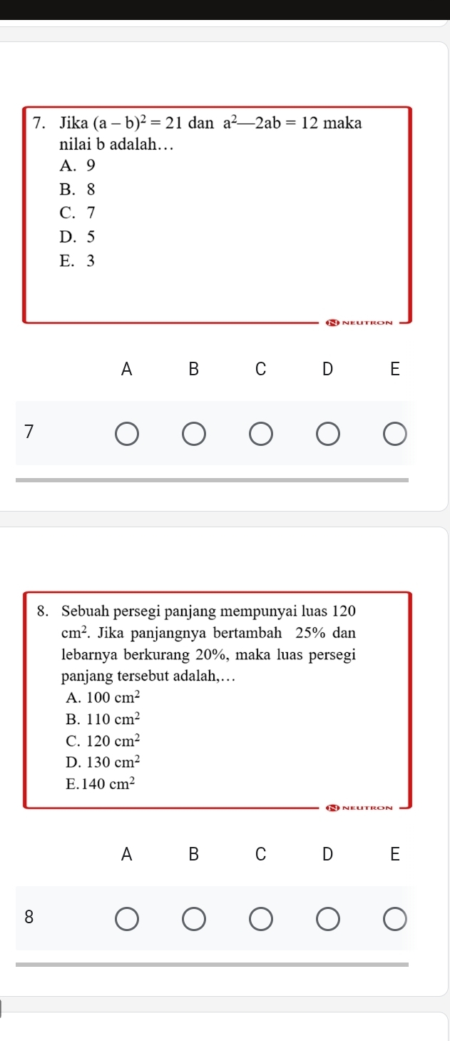 Jika (a-b)^2=21 dan a^2-2ab=12 maka 
nilai b adalah…
A. 9
B. 8
C. 7
D. 5
E. 3
A B C D E
7
8. Sebuah persegi panjang mempunyai luas 120
cm^2. Jika panjangnya bertambah 25% dan
lebarnya berkurang 20%, maka luas persegi
panjang tersebut adalah,…
A. 100cm^2
B. 110cm^2
C. 120cm^2
D. 130cm^2
E. 140cm^2
A B C D E
8